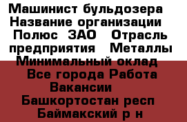 Машинист бульдозера › Название организации ­ Полюс, ЗАО › Отрасль предприятия ­ Металлы › Минимальный оклад ­ 1 - Все города Работа » Вакансии   . Башкортостан респ.,Баймакский р-н